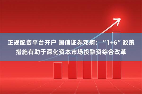 正规配资平台开户 国信证券邓舸：“1+6”政策措施有助于深化资本市场投融资综合改革