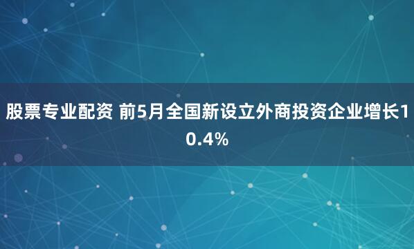 股票专业配资 前5月全国新设立外商投资企业增长10.4%