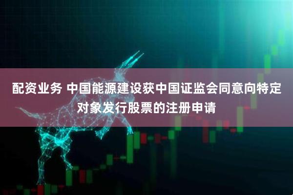 配资业务 中国能源建设获中国证监会同意向特定对象发行股票的注册申请