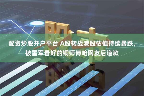 配资炒股开户平台 A股转战港股估值持续暴跌，被雷军看好的铜师傅呛网友后道歉