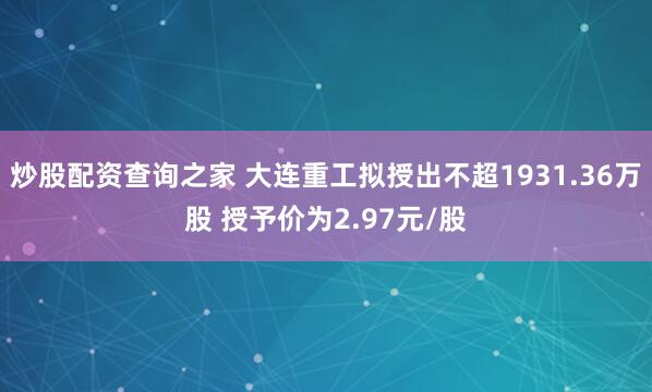 炒股配资查询之家 大连重工拟授出不超1931.36万股 授予价为2.97元/股