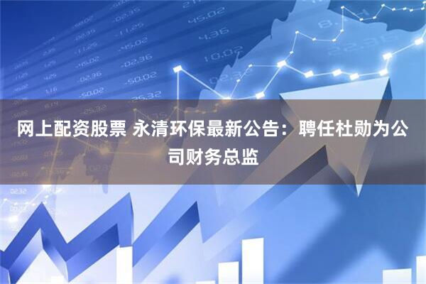网上配资股票 永清环保最新公告：聘任杜勋为公司财务总监
