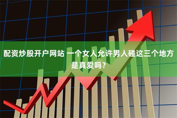 配资炒股开户网站 一个女人允许男人碰这三个地方是真爱吗？