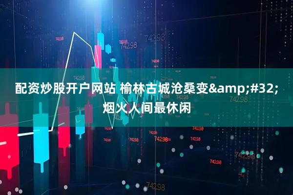配资炒股开户网站 榆林古城沧桑变&#32;烟火人间最休闲