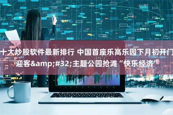 十大炒股软件最新排行 中国首座乐高乐园下月初开门迎客&#32;主题公园抢滩“快乐经济”