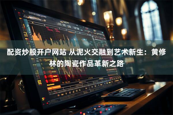 配资炒股开户网站 从泥火交融到艺术新生：黄修林的陶瓷作品革新之路