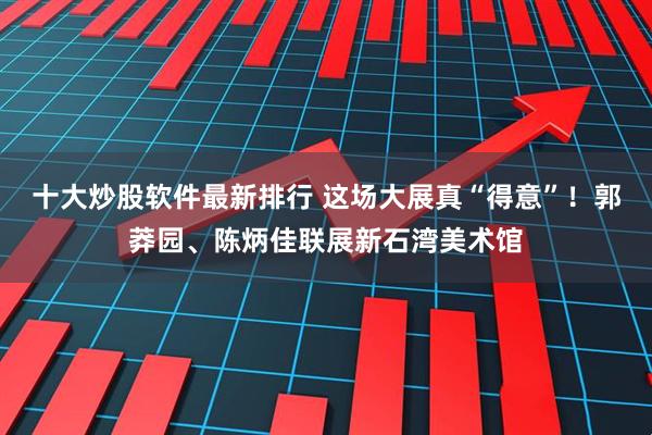 十大炒股软件最新排行 这场大展真“得意”!郭莽园、陈炳佳联展新石湾美术馆