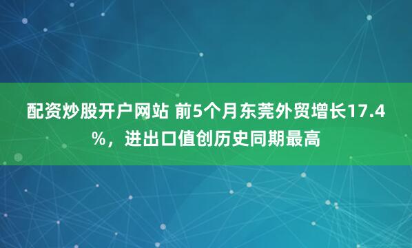 配资炒股开户网站 前5个月东莞外贸增长17.4%，进出口值创历史同期最高