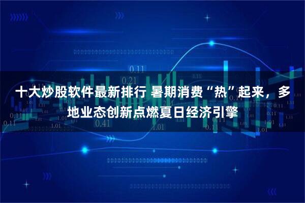 十大炒股软件最新排行 暑期消费“热”起来，多地业态创新点燃夏日经济引擎