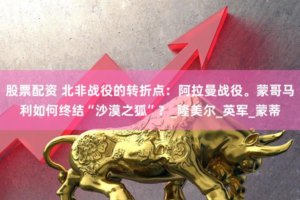 股票配资 北非战役的转折点：阿拉曼战役。蒙哥马利如何终结“沙漠之狐”？_隆美尔_英军_蒙蒂