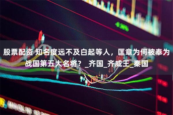 股票配资 知名度远不及白起等人，匡章为何被奉为战国第五大名将？_齐国_齐威王_秦国