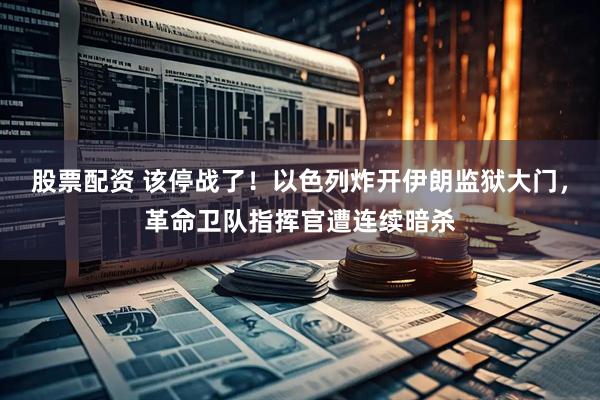 股票配资 该停战了！以色列炸开伊朗监狱大门，革命卫队指挥官遭连续暗杀
