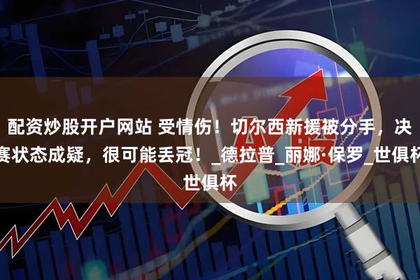配资炒股开户网站 受情伤！切尔西新援被分手，决赛状态成疑，很可能丢冠！_德拉普_丽娜·保罗_世俱杯