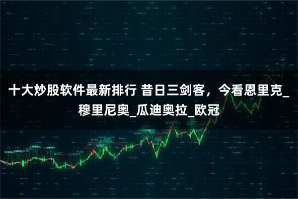 十大炒股软件最新排行 昔日三剑客，今看恩里克_穆里尼奥_瓜迪奥拉_欧冠
