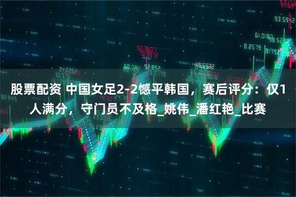 股票配资 中国女足2-2憾平韩国，赛后评分：仅1人满分，守门员不及格_姚伟_潘红艳_比赛