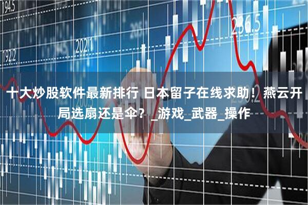 十大炒股软件最新排行 日本留子在线求助！燕云开局选扇还是伞？_游戏_武器_操作