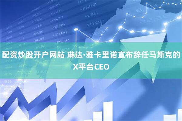 配资炒股开户网站 琳达·雅卡里诺宣布辞任马斯克的X平台CEO