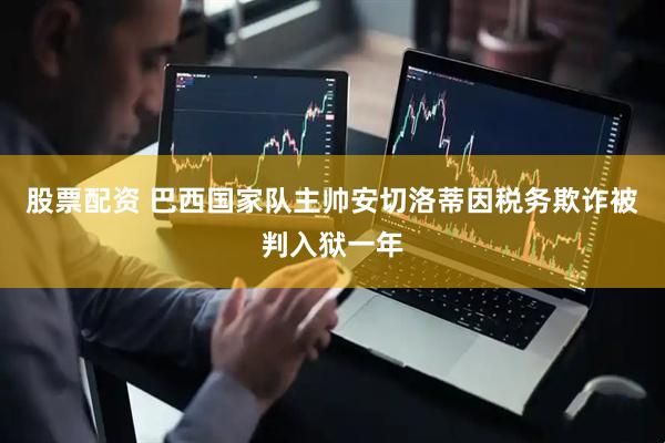 股票配资 巴西国家队主帅安切洛蒂因税务欺诈被判入狱一年