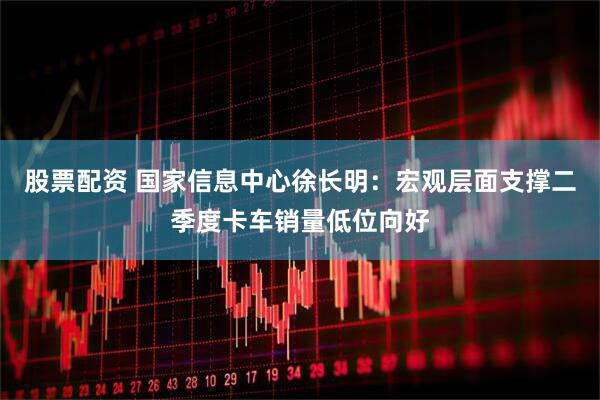 股票配资 国家信息中心徐长明：宏观层面支撑二季度卡车销量低位向好
