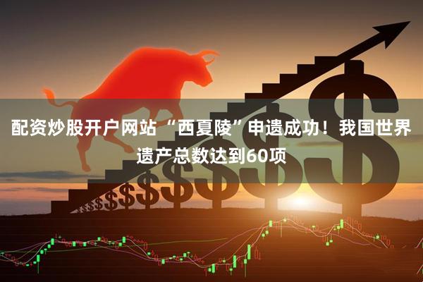 配资炒股开户网站 “西夏陵”申遗成功！我国世界遗产总数达到60项