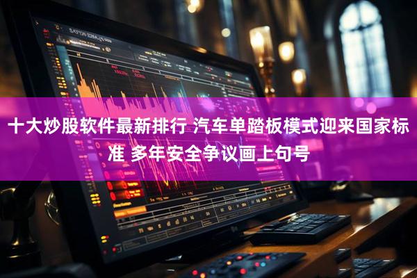 十大炒股软件最新排行 汽车单踏板模式迎来国家标准 多年安全争议画上句号