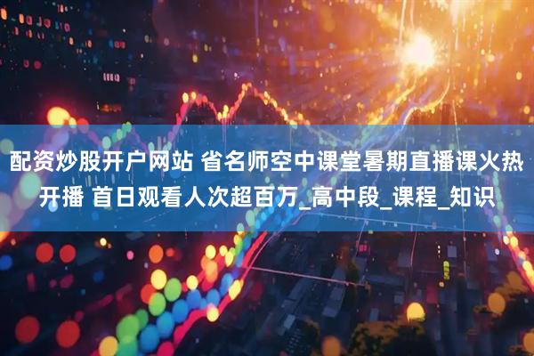 配资炒股开户网站 省名师空中课堂暑期直播课火热开播 首日观看人次超百万_高中段_课程_知识