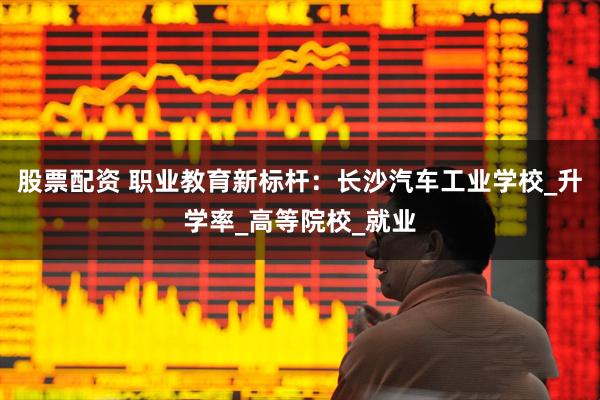 股票配资 职业教育新标杆：长沙汽车工业学校_升学率_高等院校_就业