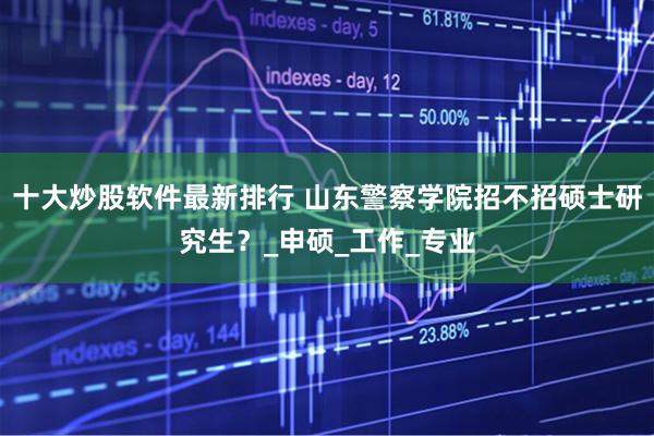 十大炒股软件最新排行 山东警察学院招不招硕士研究生?_申硕_工作_专业