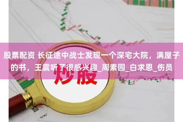 股票配资 长征途中战士发现一个深宅大院，满屋子的书，王震听了很感兴趣_周素园_白求恩_伤员