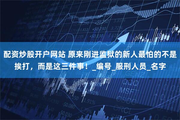 配资炒股开户网站 原来刚进监狱的新人最怕的不是挨打，而是这三件事！_编号_服刑人员_名字