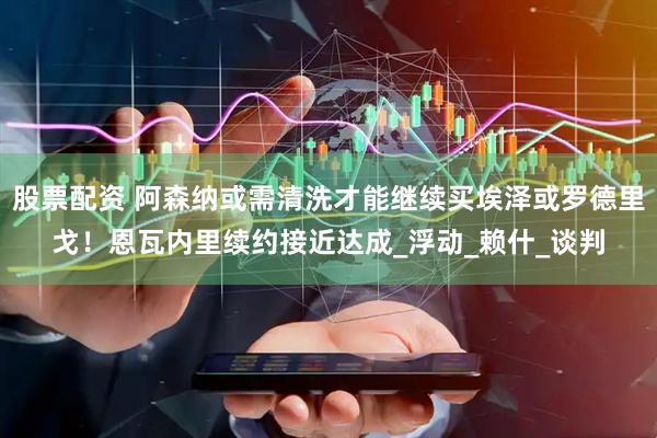 股票配资 阿森纳或需清洗才能继续买埃泽或罗德里戈！恩瓦内里续约接近达成_浮动_赖什_谈判