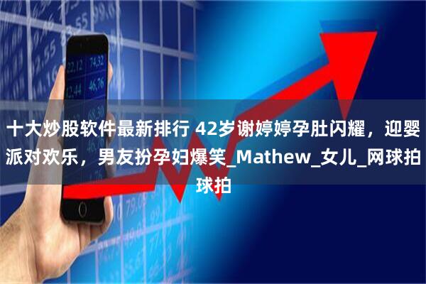 十大炒股软件最新排行 42岁谢婷婷孕肚闪耀，迎婴派对欢乐，男友扮孕妇爆笑_Mathew_女儿_网球拍