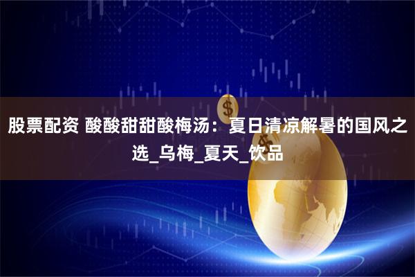股票配资 酸酸甜甜酸梅汤：夏日清凉解暑的国风之选_乌梅_夏天_饮品