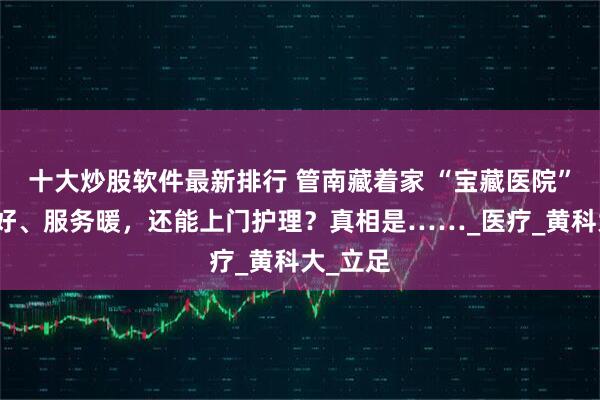 十大炒股软件最新排行 管南藏着家 “宝藏医院”！环境好、服务暖，还能上门护理？真相是……_医疗_黄科大_立足