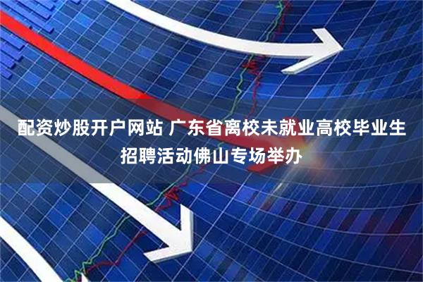 配资炒股开户网站 广东省离校未就业高校毕业生招聘活动佛山专场举办