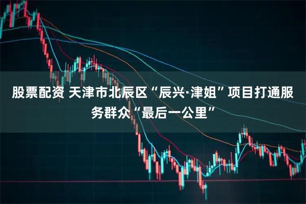 股票配资 天津市北辰区“辰兴·津姐”项目打通服务群众“最后一公里”