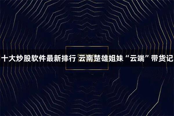 十大炒股软件最新排行 云南楚雄姐妹“云端”带货记